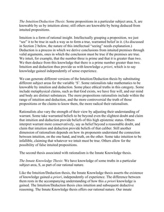 The Intuition/Deduction Thesis: Some propositions in a particular subject area, S, are
knowable by us by intuition alone; still others are knowable by being deduced from
intuited propositions.
Intuition is a form of rational insight. Intellectually grasping a proposition, we just
―see‖ it to be true in such a way as to form a true, warranted belief in it. (As discussed
in Section 2 below, the nature of this intellectual ―seeing‖ needs explanation.)
Deduction is a process in which we derive conclusions from intuited premises through
valid arguments, ones in which the conclusion must be true if the premises are true.
We intuit, for example, that the number three is prime and that it is greater than two.
We then deduce from this knowledge that there is a prime number greater than two.
Intuition and deduction thus provide us with knowledge a priori, which is to say
knowledge gained independently of sense experience.
We can generate different versions of the Intuition/Deduction thesis by substituting
different subject areas for the variable ‗S‘. Some rationalists take mathematics to be
knowable by intuition and deduction. Some place ethical truths in this category. Some
include metaphysical claims, such as that God exists, we have free will, and our mind
and body are distinct substances. The more propositions rationalists include within the
range of intuition and deduction, and the more controversial the truth of those
propositions or the claims to know them, the more radical their rationalism.
Rationalists also vary the strength of their view by adjusting their understanding of
warrant. Some take warranted beliefs to be beyond even the slightest doubt and claim
that intuition and deduction provide beliefs of this high epistemic status. Others
interpret warrant more conservatively, say as belief beyond a reasonable doubt, and
claim that intuition and deduction provide beliefs of that caliber. Still another
dimension of rationalism depends on how its proponents understand the connection
between intuition, on the one hand, and truth, on the other. Some take intuition to be
infallible, claiming that whatever we intuit must be true. Others allow for the
possibility of false intuited propositions.
The second thesis associated with rationalism is the Innate Knowledge thesis.
The Innate Knowledge Thesis: We have knowledge of some truths in a particular
subject area, S, as part of our rational nature.
Like the Intuition/Deduction thesis, the Innate Knowledge thesis asserts the existence
of knowledge gained a priori, independently of experience. The difference between
them rests in the accompanying understanding of how this a priori knowledge is
gained. The Intuition/Deduction thesis cites intuition and subsequent deductive
reasoning. The Innate Knowledge thesis offers our rational nature. Our innate

 