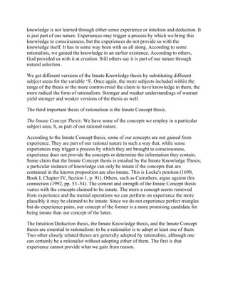knowledge is not learned through either sense experience or intuition and deduction. It
is just part of our nature. Experiences may trigger a process by which we bring this
knowledge to consciousness, but the experiences do not provide us with the
knowledge itself. It has in some way been with us all along. According to some
rationalists, we gained the knowledge in an earlier existence. According to others,
God provided us with it at creation. Still others say it is part of our nature through
natural selection.
We get different versions of the Innate Knowledge thesis by substituting different
subject areas for the variable ‗S'. Once again, the more subjects included within the
range of the thesis or the more controversial the claim to have knowledge in them, the
more radical the form of rationalism. Stronger and weaker understandings of warrant
yield stronger and weaker versions of the thesis as well.
The third important thesis of rationalism is the Innate Concept thesis.
The Innate Concept Thesis: We have some of the concepts we employ in a particular
subject area, S, as part of our rational nature.
According to the Innate Concept thesis, some of our concepts are not gained from
experience. They are part of our rational nature in such a way that, while sense
experiences may trigger a process by which they are brought to consciousness,
experience does not provide the concepts or determine the information they contain.
Some claim that the Innate Concept thesis is entailed by the Innate Knowledge Thesis;
a particular instance of knowledge can only be innate if the concepts that are
contained in the known proposition are also innate. This is Locke's position (1690,
Book I, Chapter IV, Section 1, p. 91). Others, such as Carruthers, argue against this
connection (1992, pp. 53–54). The content and strength of the Innate Concept thesis
varies with the concepts claimed to be innate. The more a concept seems removed
from experience and the mental operations we can perform on experience the more
plausibly it may be claimed to be innate. Since we do not experience perfect triangles
but do experience pains, our concept of the former is a more promising candidate for
being innate than our concept of the latter.
The Intuition/Deduction thesis, the Innate Knowledge thesis, and the Innate Concept
thesis are essential to rationalism: to be a rationalist is to adopt at least one of them.
Two other closely related theses are generally adopted by rationalists, although one
can certainly be a rationalist without adopting either of them. The first is that
experience cannot provide what we gain from reason.

 