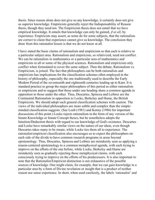 thesis. Since reason alone does not give us any knowledge, it certainly does not give
us superior knowledge. Empiricists generally reject the Indispensability of Reason
thesis, though they need not. The Empiricism thesis does not entail that we have
empirical knowledge. It entails that knowledge can only be gained, if at all, by
experience. Empiricists may assert, as some do for some subjects, that the rationalists
are correct to claim that experience cannot give us knowledge. The conclusion they
draw from this rationalist lesson is that we do not know at all.
I have stated the basic claims of rationalism and empiricism so that each is relative to
a particular subject area. Rationalism and empiricism, so relativized, need not conflict.
We can be rationalists in mathematics or a particular area of mathematics and
empiricists in all or some of the physical sciences. Rationalism and empiricism only
conflict when formulated to cover the same subject. Then the debate, Rationalism vs.
Empiricism, is joined. The fact that philosophers can be both rationalists and
empiricists has implications for the classification schemes often employed in the
history of philosophy, especially the one traditionally used to describe the Early
Modern Period of the seventeenth and eighteenth centuries leading up to Kant. It is
standard practice to group the major philosophers of this period as either rationalists
or empiricists and to suggest that those under one heading share a common agenda in
opposition to those under the other. Thus, Descartes, Spinoza and Leibniz are the
Continental Rationalists in opposition to Locke, Berkeley and Hume, the British
Empiricists. We should adopt such general classification schemes with caution. The
views of the individual philosophers are more subtle and complex than the simpleminded classification suggests. (See Loeb (1981) and Kenny (1986) for important
discussions of this point.) Locke rejects rationalism in the form of any version of the
Innate Knowledge or Innate Concept theses, but he nonetheless adopts the
Intuition/Deduction thesis with regard to our knowledge of God's existence. Descartes
and Locke have remarkably similar views on the nature of our ideas, even though
Descartes takes many to be innate, while Locke ties them all to experience. The
rationalist/empiricist classification also encourages us to expect the philosophers on
each side of the divide to have common research programs in areas beyond
epistemology. Thus, Descartes, Spinoza and Leibniz are mistakenly seen as applying a
reason-centered epistemology to a common metaphysical agenda, with each trying to
improve on the efforts of the one before, while Locke, Berkeley and Hume are
mistakenly seen as gradually rejecting those metaphysical claims, with each
consciously trying to improve on the efforts of his predecessors. It is also important to
note that the Rationalist/Empiricist distinction is not exhaustive of the possible
sources of knowledge. One might claim, for example, that we can gain knowledge in a
particular area by a form of Divine revelation or insight that is a product of neither
reason nor sense experience. In short, when used carelessly, the labels ‗rationalist‘ and

 