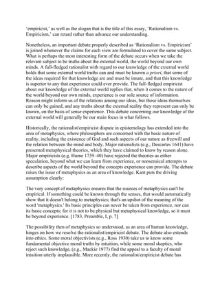 ‗empiricist,‘ as well as the slogan that is the title of this essay, ‗Rationalism vs.
Empiricism,‘ can retard rather than advance our understanding.
Nonetheless, an important debate properly described as ‗Rationalism vs. Empiricism‘
is joined whenever the claims for each view are formulated to cover the same subject.
What is perhaps the most interesting form of the debate occurs when we take the
relevant subject to be truths about the external world, the world beyond our own
minds. A full-fledged rationalist with regard to our knowledge of the external world
holds that some external world truths can and must be known a priori, that some of
the ideas required for that knowledge are and must be innate, and that this knowledge
is superior to any that experience could ever provide. The full-fledged empiricist
about our knowledge of the external world replies that, when it comes to the nature of
the world beyond our own minds, experience is our sole source of information.
Reason might inform us of the relations among our ideas, but those ideas themselves
can only be gained, and any truths about the external reality they represent can only be
known, on the basis of sense experience. This debate concerning our knowledge of the
external world will generally be our main focus in what follows.
Historically, the rationalist/empiricist dispute in epistemology has extended into the
area of metaphysics, where philosophers are concerned with the basic nature of
reality, including the existence of God and such aspects of our nature as freewill and
the relation between the mind and body. Major rationalists (e.g., Descartes 1641) have
presented metaphysical theories, which they have claimed to know by reason alone.
Major empiricists (e.g. Hume 1739–40) have rejected the theories as either
speculation, beyond what we can learn from experience, or nonsensical attempts to
describe aspects of the world beyond the concepts experience can provide. The debate
raises the issue of metaphysics as an area of knowledge. Kant puts the driving
assumption clearly:
The very concept of metaphysics ensures that the sources of metaphysics can't be
empirical. If something could be known through the senses, that would automatically
show that it doesn't belong to metaphysics; that's an upshot of the meaning of the
word 'metaphysics.' Its basic principles can never be taken from experience, nor can
its basic concepts; for it is not to be physical but metaphysical knowledge, so it must
be beyond experience. [1783, Preamble, I, p. 7]
The possibility then of metaphysics so understood, as an area of human knowledge,
hinges on how we resolve the rationalist/empiricist debate. The debate also extends
into ethics. Some moral objectivists (e.g., Ross 1930) take us to know some
fundamental objective moral truths by intuition, while some moral skeptics, who
reject such knowledge, (e.g., Mackie 1977) find the appeal to a faculty of moral
intuition utterly implausible. More recently, the rationalist/empiricist debate has

 