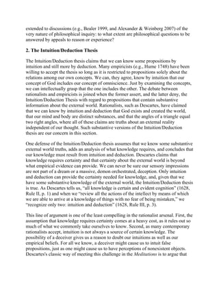 extended to discussions (e.g., Bealer 1999, and Alexander & Weinberg 2007) of the
very nature of philosophical inquiry: to what extent are philosophical questions to be
answered by appeals to reason or experience?

2. The Intuition/Deduction Thesis
The Intuition/Deduction thesis claims that we can know some propositions by
intuition and still more by deduction. Many empiricists (e.g., Hume 1748) have been
willing to accept the thesis so long as it is restricted to propositions solely about the
relations among our own concepts. We can, they agree, know by intuition that our
concept of God includes our concept of omniscience. Just by examining the concepts,
we can intellectually grasp that the one includes the other. The debate between
rationalists and empiricists is joined when the former assert, and the latter deny, the
Intuition/Deduction Thesis with regard to propositions that contain substantive
information about the external world. Rationalists, such as Descartes, have claimed
that we can know by intuition and deduction that God exists and created the world,
that our mind and body are distinct substances, and that the angles of a triangle equal
two right angles, where all of these claims are truths about an external reality
independent of our thought. Such substantive versions of the Intuition/Deduction
thesis are our concern in this section.
One defense of the Intuition/Deduction thesis assumes that we know some substantive
external world truths, adds an analysis of what knowledge requires, and concludes that
our knowledge must result from intuition and deduction. Descartes claims that
knowledge requires certainty and that certainty about the external world is beyond
what empirical evidence can provide. We can never be sure our sensory impressions
are not part of a dream or a massive, demon orchestrated, deception. Only intuition
and deduction can provide the certainty needed for knowledge, and, given that we
have some substantive knowledge of the external world, the Intuition/Deduction thesis
is true. As Descartes tells us, ―all knowledge is certain and evident cognition‖ (1628,
Rule II, p. 1) and when we ―review all the actions of the intellect by means of which
we are able to arrive at a knowledge of things with no fear of being mistaken,‖ we
―recognize only two: intuition and deduction‖ (1628, Rule III, p. 3).
This line of argument is one of the least compelling in the rationalist arsenal. First, the
assumption that knowledge requires certainty comes at a heavy cost, as it rules out so
much of what we commonly take ourselves to know. Second, as many contemporary
rationalists accept, intuition is not always a source of certain knowledge. The
possibility of a deceiver gives us a reason to doubt our intuitions as well as our
empirical beliefs. For all we know, a deceiver might cause us to intuit false
propositions, just as one might cause us to have perceptions of nonexistent objects.
Descartes's classic way of meeting this challenge in the Meditations is to argue that

 