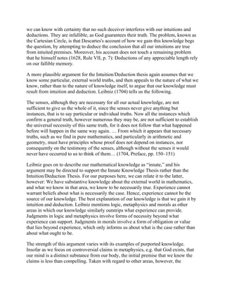 we can know with certainty that no such deceiver interferes with our intuitions and
deductions. They are infallible, as God guarantees their truth. The problem, known as
the Cartesian Circle, is that Descartes's account of how we gain this knowledge begs
the question, by attempting to deduce the conclusion that all our intuitions are true
from intuited premises. Moreover, his account does not touch a remaining problem
that he himself notes (1628, Rule VII, p. 7): Deductions of any appreciable length rely
on our fallible memory.
A more plausible argument for the Intuition/Deduction thesis again assumes that we
know some particular, external world truths, and then appeals to the nature of what we
know, rather than to the nature of knowledge itself, to argue that our knowledge must
result from intuition and deduction. Leibniz (1704) tells us the following.
The senses, although they are necessary for all our actual knowledge, are not
sufficient to give us the whole of it, since the senses never give anything but
instances, that is to say particular or individual truths. Now all the instances which
confirm a general truth, however numerous they may be, are not sufficient to establish
the universal necessity of this same truth, for it does not follow that what happened
before will happen in the same way again. … From which it appears that necessary
truths, such as we find in pure mathematics, and particularly in arithmetic and
geometry, must have principles whose proof does not depend on instances, nor
consequently on the testimony of the senses, although without the senses it would
never have occurred to us to think of them… (1704, Preface, pp. 150–151)
Leibniz goes on to describe our mathematical knowledge as ―innate,‖ and his
argument may be directed to support the Innate Knowledge Thesis rather than the
Intuition/Deduction Thesis. For our purposes here, we can relate it to the latter,
however: We have substantive knowledge about the external world in mathematics,
and what we know in that area, we know to be necessarily true. Experience cannot
warrant beliefs about what is necessarily the case. Hence, experience cannot be the
source of our knowledge. The best explanation of our knowledge is that we gain it by
intuition and deduction. Leibniz mentions logic, metaphysics and morals as other
areas in which our knowledge similarly outstrips what experience can provide.
Judgments in logic and metaphysics involve forms of necessity beyond what
experience can support. Judgments in morals involve a form of obligation or value
that lies beyond experience, which only informs us about what is the case rather than
about what ought to be.
The strength of this argument varies with its examples of purported knowledge.
Insofar as we focus on controversial claims in metaphysics, e.g. that God exists, that
our mind is a distinct substance from our body, the initial premise that we know the
claims is less than compelling. Taken with regard to other areas, however, the

 
