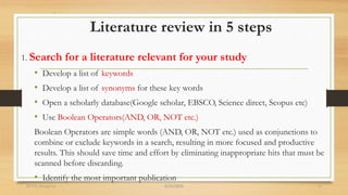 Literature review in 5 steps
1. Search for a literature relevant for your study
• Develop a list of keywords
• Develop a list of synonyms for these key words
• Open a scholarly database(Google scholar, EBSCO, Science direct, Scopus etc)
• Use Boolean Operators(AND, OR, NOT etc.)
Boolean Operators are simple words (AND, OR, NOT etc.) used as conjunctions to
combine or exclude keywords in a search, resulting in more focused and productive
results. This should save time and effort by eliminating inappropriate hits that must be
scanned before discarding.
• Identify the most important publication
6/25/2024
RVIM, Bangalore 11
 