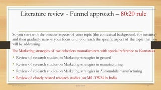 Literature review - Funnel approach – 80:20 rule
So you start with the broader aspects of your topic (the contextual background, for instance)
and then gradually narrow your focus until you reach the specific aspect of the topic that you
will be addressing.
Ex: Marketing strategies of two wheelers manufacturers with special reference to Karnataka
• Review of research studies on Marketing strategies in general
• Review of research studies on Marketing strategies in manufacturing
• Review of research studies on Marketing strategies in Automobile manufacturing
• Review of closely related research studies on MS -TWM in India
6/25/2024
RVIM, Bangalore 18
 