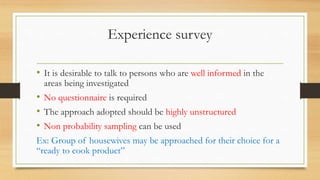 Experience survey
• It is desirable to talk to persons who are well informed in the
areas being investigated
• No questionnaire is required
• The approach adopted should be highly unstructured
• Non probability sampling can be used
Ex: Group of housewives may be approached for their choice for a
“ready to cook product”
 