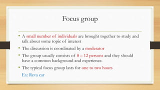 Focus group
• A small number of individuals are brought together to study and
talk about some topic of interest
• The discussion is coordinated by a moderator
• The group usually consists of 8 – 12 persons and they should
have a common background and experience.
• The typical focus group lasts for one to two hours
Ex: Reva car
 
