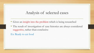 Analysis of selected cases
• Gives an insight into the problem which is being researched
• The result of investigation of case histories are always considered
suggestive, rather than conclusive
Ex: Ready to eat food
 