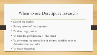 When to use Descriptive research?
• Size of the market
• Buying power of the consumer
• Product usage pattern
• To track the performance of the brand
• To determine the association of the two variables such as
Advertisement and sales
• To make prediction
 