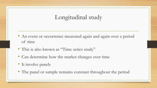 Longitudinal study
• An event or occurrence measured again and again over a period
of time
• This is also known as “Time series study”
• Can determine how the market changes over time
• It involve panels
• The panel or sample remains constant throughout the period
 