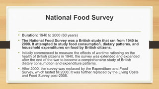 National Food Survey
• Duration: 1940 to 2000 (60 years)
• The National Food Survey was a British study that ran from 1940 to
2000. It attempted to study food consumption, dietary patterns, and
household expenditures on food by British citizens.
• Initially commenced to measure the effects of wartime rationing on the
health of British citizens in 1940, the survey was extended and expanded
after the end of the war to become a comprehensive study of British
dietary consumption and expenditure patterns.
• After 2000, the survey was replaced by the Expenditure and Food
Survey, which lasted till 2008. It was further replaced by the Living Costs
and Food Survey post-2008.
 