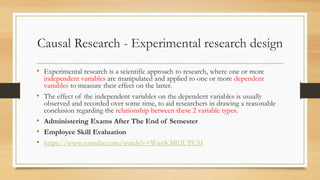 Causal Research - Experimental research design
• Experimental research is a scientific approach to research, where one or more
independent variables are manipulated and applied to one or more dependent
variables to measure their effect on the latter.
• The effect of the independent variables on the dependent variables is usually
observed and recorded over some time, to aid researchers in drawing a reasonable
conclusion regarding the relationship between these 2 variable types.
• Administering Exams After The End of Semester
• Employee Skill Evaluation
• https://www.youtube.com/watch?v=WwtKM02UPUM
 