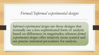 Formal/Informal experimental designs
Informal experimental designs are those designs that
normally use a less sophisticated form of analysis
based on differences in magnitudes, whereas formal
experimental designs offer relatively more control and
use precise statistical procedures for analysis.
 