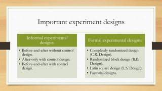 Important experiment designs
Informal experimental
designs:
• Before-and-after without control
design.
• After-only with control design.
• Before-and-after with control
design.
Formal experimental designs:
• Completely randomized design
(C.R. Design).
• Randomized block design (R.B.
Design).
• Latin square design (L.S. Design).
• Factorial designs.
 