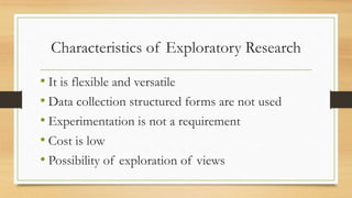 Characteristics of Exploratory Research
• It is flexible and versatile
• Data collection structured forms are not used
• Experimentation is not a requirement
• Cost is low
• Possibility of exploration of views
 