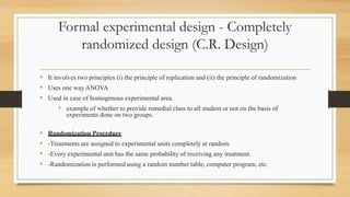 Formal experimental design - Completely
randomized design (C.R. Design)
• It involves two principles (i) the principle of replication and (ii) the principle of randomization
• Uses one way ANOVA
• Used in case of homogenous experimental area.
• example of whether to provide remedial class to all student or not on the basis of
experiments done on two groups.
• Randomization Procedure
• -Treatments are assigned to experimental units completely at random.
• -Every experimental unit has the same probability of receiving any treatment.
• -Randomization is performed using a random number table, computer program, etc.
 
