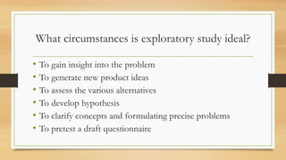 What circumstances is exploratory study ideal?
• To gain insight into the problem
• To generate new product ideas
• To assess the various alternatives
• To develop hypothesis
• To clarify concepts and formulating precise problems
• To pretest a draft questionnaire
 