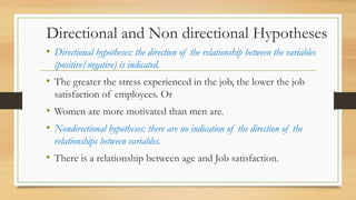 Directional and Non directional Hypotheses
• Directional hypotheses: the direction of the relationship between the variables
(positive/negative) is indicated.
• The greater the stress experienced in the job, the lower the job
satisfaction of employees. Or
• Women are more motivated than men are.
• Nondirectional hypotheses: there are no indication of the direction of the
relationships between variables.
• There is a relationship between age and Job satisfaction.
 