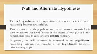 Null and Alternate Hypotheses
• The null hypothesis is a proposition that states a definitive, exact
relationship between two variables.
• That is, it states that the population correlation between two variables is
equal to zero or that the difference in the means of two groups in the
population is equal to zero (or some definite number).
• In general, the null statement is expressed as no (significant)
relationship between two variables or no (significant) difference
between two groups.
 