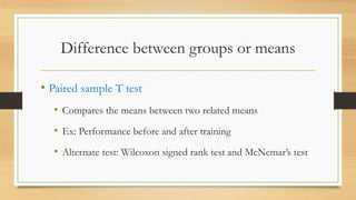 Difference between groups or means
• Paired sample T test
• Compares the means between two related means
• Ex: Performance before and after training
• Alternate test: Wilcoxon signed rank test and McNemar’s test
 