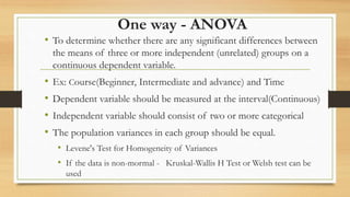 One way - ANOVA
• To determine whether there are any significant differences between
the means of three or more independent (unrelated) groups on a
continuous dependent variable.
• Ex: Course(Beginner, Intermediate and advance) and Time
• Dependent variable should be measured at the interval(Continuous)
• Independent variable should consist of two or more categorical
• The population variances in each group should be equal.
• Levene's Test for Homogeneity of Variances
• If the data is non-mormal - Kruskal-Wallis H Test or Welsh test can be
used
 