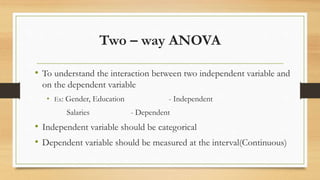 Two – way ANOVA
• To understand the interaction between two independent variable and
on the dependent variable
• Ex: Gender, Education - Independent
Salaries - Dependent
• Independent variable should be categorical
• Dependent variable should be measured at the interval(Continuous)
 