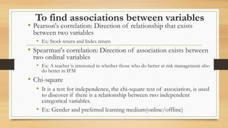 To find associations between variables
• Pearson's correlation: Direction of relationship that exists
between two variables
• Ex: Stock return and Index return
• Spearman's correlation: Direction of association exists between
two ordinal variables
• Ex: A teacher is interested in whether those who do better at risk management also
do better in IFM
• Chi-square
• It is a test for independence, the chi-square test of association, is used
to discover if there is a relationship between two independent
categorical variables.
• Ex: Gender and preferred learning medium(online/offline)
 