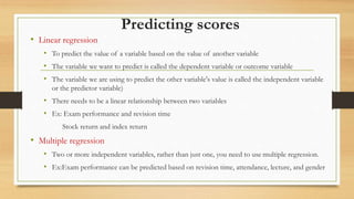 Predicting scores
• Linear regression
• To predict the value of a variable based on the value of another variable
• The variable we want to predict is called the dependent variable or outcome variable
• The variable we are using to predict the other variable's value is called the independent variable
or the predictor variable)
• There needs to be a linear relationship between two variables
• Ex: Exam performance and revision time
Stock return and index return
• Multiple regression
• Two or more independent variables, rather than just one, you need to use multiple regression.
• Ex:Exam performance can be predicted based on revision time, attendance, lecture, and gender
 