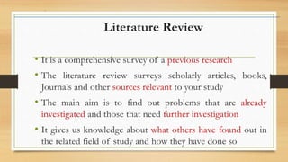 Literature Review
• It is a comprehensive survey of a previous research
• The literature review surveys scholarly articles, books,
Journals and other sources relevant to your study
• The main aim is to find out problems that are already
investigated and those that need further investigation
• It gives us knowledge about what others have found out in
the related field of study and how they have done so
 