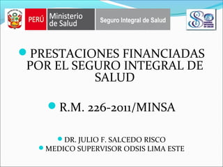 PRESTACIONES FINANCIADAS
POR EL SEGURO INTEGRAL DE
SALUD
R.M. 226-2011/MINSA
DR. JULIO F. SALCEDO RISCO
MEDICO SUPERVISOR ODSIS LIMA ESTE
 