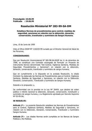 1
Promulgada: 10.06.99
Publicada : 19.06.99
Resolución Ministerial Nº 283-99-SA-DM
Establece Normas de procedimientos para control, medidas de
seguridad, sanciones en relación con la obtención, donación,
conservación, transfusión y suministro de Sangre Humana.
Lima, 10 de Junio de 1999
Visto el Oficio DGSP-Nº 1165/03-99 cursado por el Director General de Salud de
las Personas;
CONSIDERANDO:
Que por Resolución Viceministerial Nº 585-98-SA-DGSP de 11 de diciembre de
1998, se constituyó una Comisión encargada de formular un Proyecto de
instrumento técnico denominado “Del Control, Vigilancia Sanitaria, Medidas de
Seguridad, Procedimientos y Sanciones”, en relación con la obtención,
donación, conservación, transfusión y suministro de sangre humana;
Que en cumplimiento a lo dispuesto en la acotada Resolución, la citada
Comisión ha elaborado las Normas de Procedimientos para el Control, Vigilancia
Sanitaria, Medidas de Seguridad y Sanciones, en relación con la Obtención
Donación, Conservación, Transfusión y Suministro de Sangre Humana;
Estando a lo propuesto; y,
De conformidad con lo previsto en la Ley Nº 26454, que declara de orden
público e interés nacional la obtención, donación, conservación, transfusión y
suministro de sangre humana, y su Reglamento aprobado por Decreto Supremo
Nº 03-95-SA;
SE RESUELVE:
Artículo 1º.- La presente Resolución establece las Normas de Procedimientos
para el Control, Vigilancia Sanitaria, Medidas de Seguridad y Sanciones, en
relación con la Obtención, Donación, Conservación, Transfusión y Suministro
Sangre Humana.
Artículo 2º.- Las citadas Normas serán cumplidas en los Bancos de Sangre
Públicos y No Públicos.
 