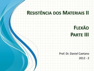 RESISTÊNCIA DOS MATERIAIS II
Prof. Dr. Daniel Caetano
2012 - 2
FLEXÃO
PARTE III
 