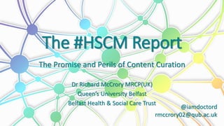 The #HSCM Report
The Promise and Perils of Content Curation
Dr Richard McCrory MRCP(UK)
Queen’s University Belfast
Belfast Health & Social Care Trust
@iamdoctord
rmccrory02@qub.ac.uk
 