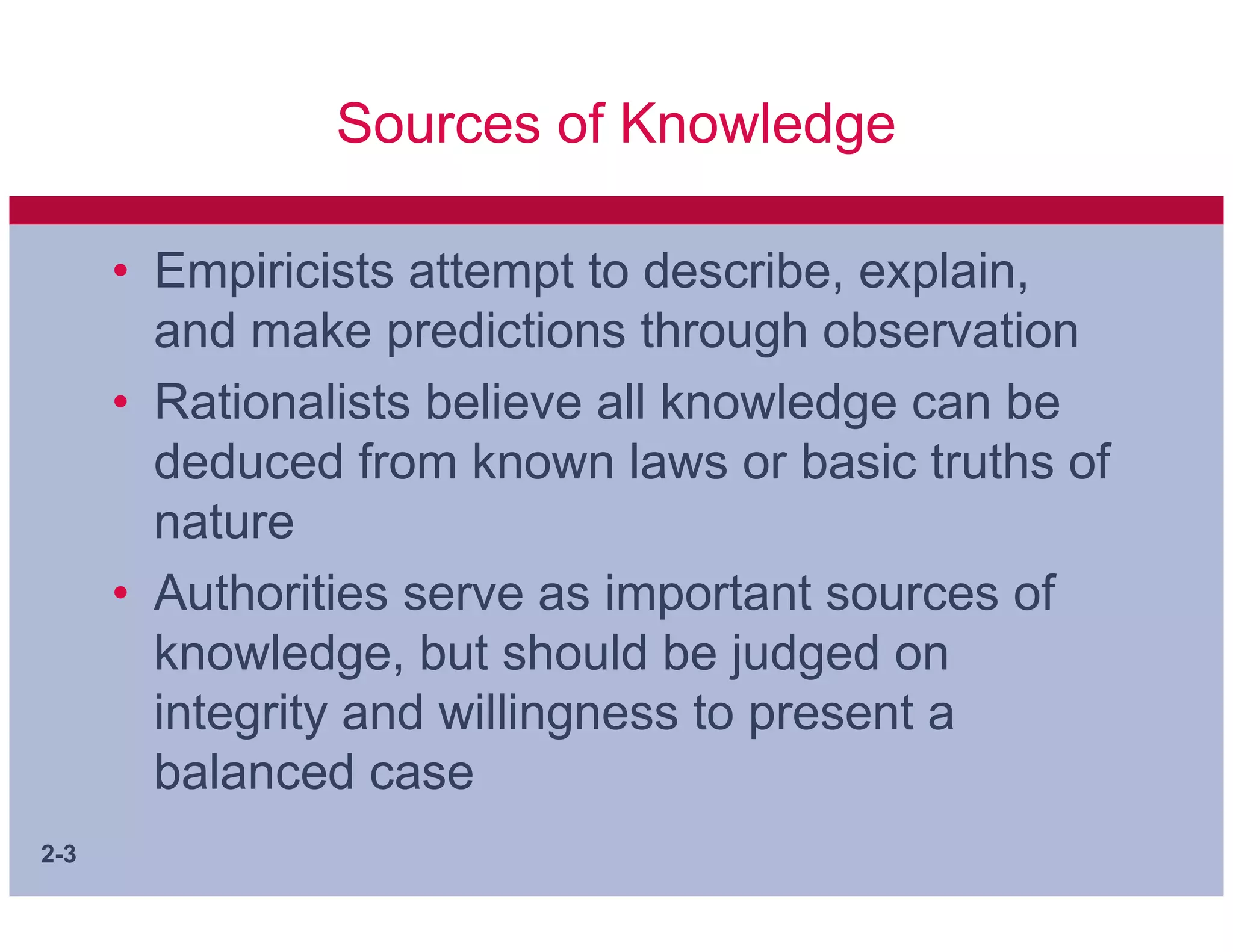 Sources of Knowledge

      • Empiricists attempt to describe, explain,
        and make predictions through observation
      • Rationalists believe all knowledge can be
        deduced from known laws or basic truths of
        nature
      • Authorities serve as important sources of
        knowledge, but should be judged on
        integrity and willingness to present a
        balanced case
2-3
 