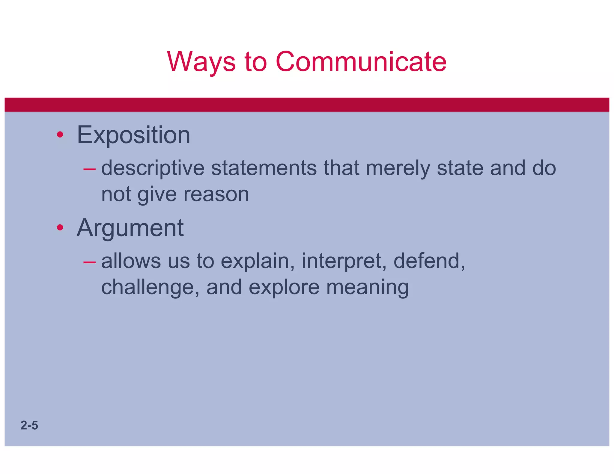 Ways to Communicate

      • Exposition
        – descriptive statements that merely state and do
          not give reason
      • Argument
        – allows us to explain, interpret, defend,
          challenge, and explore meaning




2-5
 
