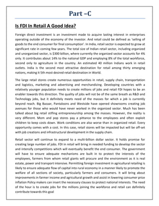 Part –C
Is FDI In Retail A Good Idea?
Foreign direct investment is an investment made to acquire lasting interest in enterprises
operating outside of the economy of the investor. And retail could be defined as ‘selling of
goods to the end consumer for final consumption’. In India, retail sector is expected to grow at
significant rate in coming few years. The total size of Indian retail sector, including organized
and unorganized sector, is $300 billion, where currently the organized sector accounts for 4%
only. It contributes about 14% to the national GDP and employing 8% of the total workforce,
second only to agriculture in the country. An estimated 40 million Indians work in retail
outlets. India is the second most attractive destination for retail among thirty emerging
nations, making it 5th most desired retail destination in World.

The large retail stores create numerous opportunities in retail, supply chain, transportation
and logistics, marketing and advertising and merchandizing. Developing countries with a
relatively younger population needs to create millions of jobs and retail FDI hopes to be an
enabler towards this direction. The quality of jobs will not be of the same breath as R&D and
Technology jobs, but it definitely meets need of the masses for which a job is currently
beyond reach. Big Bazaar, Pantaloons and Westside have opened showrooms creating job
avenues for those who would have never worked in the organized sector. Much has been
talked about big retail stifling entrepreneurship among the masses. However, the reality is
very different. Mom and pop stores pay a pittance to the employees and often exploit
children to keep costs down. Work conditions are also worse than in organized retail. Every
opportunity comes with a cost. In this case, retail stores will be impacted but will be off-set
with job creations and infrastructural development in the supply chain.

Retail sector will continue to expand to a multi-billion dollar sector. It holds promise for
creating large number of jobs. FDI in retail will bring in needed funding to develop the sector
and intensify competitions which will eventually benefit the end consumer. The government
will have to ensure adequate mechanisms are built in to protect the interests of the
employees, farmers from whom retail giants will procure and the environment as it is real
estate, power and transport intensive. Permitting foreign investment in agricultural retailing is
likely to ensure adequate flow of capital into rural economy in a manner likely to promote the
welfare of all sections of society, particularly farmers and consumers. It will bring about
improvements in farmer income and agricultural growth and assist in lowering consumer price
inflation Policy makers can insert the necessary clauses to protect national interests. The need
of the hour is to create jobs for the millions joining the workforce and retail can definitely
contribute towards this goal
 