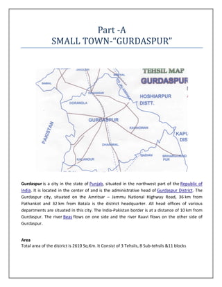 Part -A
                SMALL TOWN-“GURDASPUR”




Gurdaspur is a city in the state of Punjab, situated in the northwest part of the Republic of
India. It is located in the center of and is the administrative head of Gurdaspur District. The
Gurdaspur city, situated on the Amritsar – Jammu National Highway Road, 36 km from
Pathankot and 32 km from Batala is the district headquarter. All head offices of various
departments are situated in this city. The India-Pakistan border is at a distance of 10 km from
Gurdaspur. The river Beas flows on one side and the river Raavi flows on the other side of
Gurdaspur.


Area
Total area of the district is 2610 Sq.Km. It Consist of 3 Tehsils, 8 Sub-tehsils &11 blocks
 