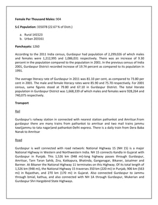 Female Per Thousand Males: 904

S.C Population: 335078 (22.67 % of Distt.)

   a. Rural 141523
   b. Urban 203161

Panchayats: 1260

According to the 2011 India census, Gurdaspur had population of 2,299,026 of which males
and females were 1,212,995 and 1,086,031 respectively. There was an increase of 9.30
percent in the population compared to the population in 2001. In the previous census of India
2001, Gurdaspur District recorded increase of 19.74 percent as compared to its population in
1991.

The average literacy rate of Gurdaspur in 2011 was 81.10 per cent, as compared to 73.80 per
cent in 2001. The male and female literacy rates were 85.90 and 75.70 respectively. For 2001
census, same figures stood at 79.80 and 67.10 in Gurdaspur District. The total literate
population in Gurdaspur District was 1,668,339 of which males and females were 928,264 and
740,075 respectively.

Transport

Rail

Gurdaspur's railway station in connected with nearest station pathankot and Amritsar.From
gurdaspur there are many trains from pathankot to amritsar and two mail trains jammu
tawi(jammu to tata nagar)and pathankot-Delhi express. There is a daily train from Dera Baba
Nanak to Amritsar

Road

Gurdaspur is well connected with road network: National Highway 15 (NH 15) is a major
National Highway in Western and Northwestern India. NH 15 connects Kandla in Gujarat with
Gurdaspur in Punjab. This 1,526 km (948 mi)-long highway passes through Gurdaspur,
Amritsar, Tarn Taran Sahib, Zira, Kotkapura, Bhatinda, Ganganagar, Bikaner, Jaisalmer and
Barmer. At Bikaner the National Highway 11 terminates on this Highway. Of its total length of
1,526 km (948 mi), the National Highway 15 traverses 350 km (220 mi) in Punjab, 906 km (563
mi) in Rajasthan, and 270 km (170 mi) in Gujarat. Also connected Gurdaspur to Jammu
through bmial, kathua, and also connected with NH 1A through Gurdaspur, Mukerian and
Gurdaspur Shri Hargobind State Highways.
 