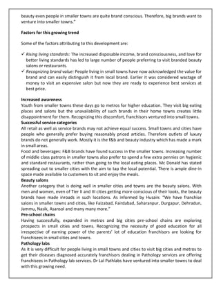 beauty even people in smaller towns are quite brand conscious. Therefore, big brands want to
venture into smaller towns.”

Factors for this growing trend

Some of the factors attributing to this development are:

  Rising living standards: The increased disposable income, brand consciousness, and love for
  better living standards has led to large number of people preferring to visit branded beauty
  salons or restaurants.
  Recognizing brand value: People living in small towns have now acknowledged the value for
  brand and can easily distinguish it from local brand. Earlier it was considered wastage of
  money to visit an expensive salon but now they are ready to experience best services at
  best price.

Increased awareness
Youth from smaller towns these days go to metros for higher education. They visit big eating
places and salons but the unavailability of such brands in their home towns creates little
disappointment for them. Recognizing this discomfort, franchisors ventured into small towns.
Successful service categories
All retail as well as service brands may not achieve equal success. Small towns and cities have
people who generally prefer buying reasonably priced articles. Therefore outlets of luxury
brands do not generally work. Mostly it is the f&b and beauty industry which has made a mark
in small areas.
Food and beverages: F&B brands have found success in the smaller towns. Increasing number
of middle class patrons in smaller towns also prefer to spend a few extra pennies on hygienic
and standard restaurants, rather than going to the local eating places. Mc Donald has stated
spreading out to smaller cities with the aim to tap the local potential. There is ample dine-in
space made available to customers to sit and enjoy the meals.
Beauty salons
Another category that is doing well in smaller cities and towns are the beauty salons. With
men and women, even of Tier II and III cities getting more conscious of their looks, the beauty
brands have made inroads in such locations. As informed by Husain: “We have franchise
salons in smaller towns and cities, like Faizabad, Fairdabad, Saharanpur, Durgapur, Dehradun,
Jammu, Nasik, Asansol and many many more.”
Pre-school chains
Having successfully, expanded in metros and big cities pre-school chains are exploring
prospects in small cities and towns. Recognizing the necessity of good education for all
irrespective of earning power of the parents’ lot of education franchisors are looking for
franchisees in small cities and towns.
Pathology labs
As it is very difficult for people living in small towns and cities to visit big cities and metros to
get their diseases diagnosed accurately franchisors dealing in Pathology services are offering
franchisees in Pathology lab services. Dr Lal Pathlabs have ventured into smaller towns to deal
with this growing need.
 