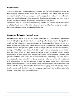 Future prospects

The future holds bright for small areas. Both national and international brands are paving way
towards these potential market places. As said by Husain: “Our future plans do include
expansion in smaller cities. Moreover, we are always open to the extension of our franchise
salons and franchise beauty training academies. Girls from smaller towns and cities come to
study at our beauty academy, with the aim of opening franchise salons.”
To conclude it can be said that service franchising is on the rise not only in metros but also in
small cities. Youth from smaller cities with an entrepreneurial zeal can surely reap long time
benefits by taking a franchise of any established brand.




Consumer behavior in small town
Small town India (towns of 10 lakh and below) contributes to 38 percent of the Indian FMCG
market today; their growth contribution is even larger. The demand pull is strongest in the
smallest of the Indian towns where people want to shop in style like in the metros. Out of 83
FMCG products, the middle India towns (population of 1-10 lakh) saw a 10 percent growth in
same-store sales in 42 products against smaller towns (less than one lakh population) clocking
same growth in 53 products. A quick look at the report and it becomes very evident that the
taste of smaller towns in FMCG products is going through a strategic change, showing
sophistication in their living style. Smaller towns which largely consume unpacked food
products and home-made pickles saw an increase in demand for packaged rice, jams, jelly and
marmalades. Products with which we do not associate smaller towns, like hair conditioners,
after shave lotions, etc. also saw a growth in sales. The reason smaller towns are spending
more on high-end products is due to the increase in durable income of the Indian middle class.
The other factor driving the demand is the increase in shopping malls and one-stop shops in
smaller towns. Malls definitely make the shopping experience better and luxurious, luring
shoppers to purchase more and more products.
 
