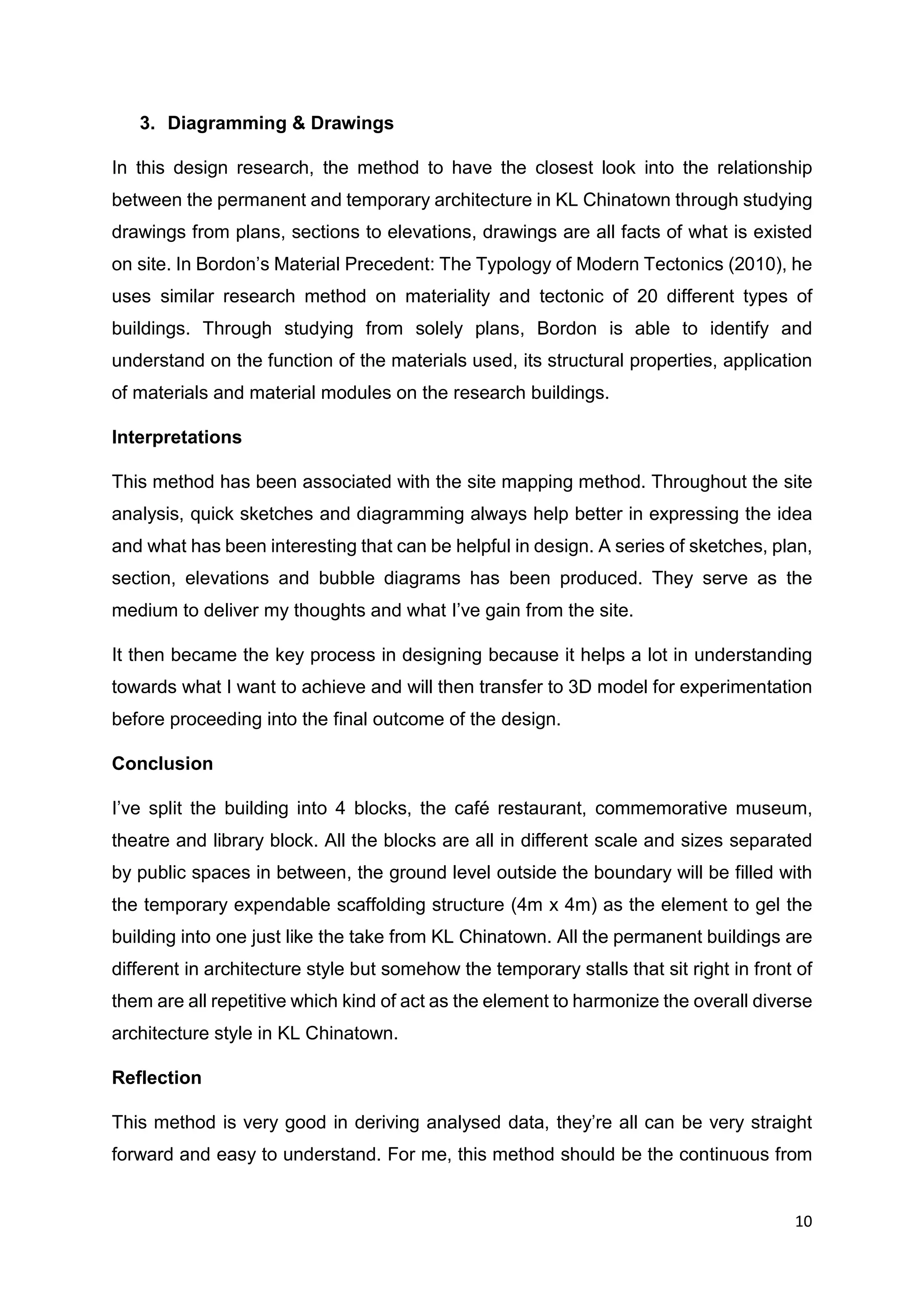 10
3. Diagramming & Drawings
In this design research, the method to have the closest look into the relationship
between the permanent and temporary architecture in KL Chinatown through studying
drawings from plans, sections to elevations, drawings are all facts of what is existed
on site. In Bordon’s Material Precedent: The Typology of Modern Tectonics (2010), he
uses similar research method on materiality and tectonic of 20 different types of
buildings. Through studying from solely plans, Bordon is able to identify and
understand on the function of the materials used, its structural properties, application
of materials and material modules on the research buildings.
Interpretations
This method has been associated with the site mapping method. Throughout the site
analysis, quick sketches and diagramming always help better in expressing the idea
and what has been interesting that can be helpful in design. A series of sketches, plan,
section, elevations and bubble diagrams has been produced. They serve as the
medium to deliver my thoughts and what I’ve gain from the site.
It then became the key process in designing because it helps a lot in understanding
towards what I want to achieve and will then transfer to 3D model for experimentation
before proceeding into the final outcome of the design.
Conclusion
I’ve split the building into 4 blocks, the café restaurant, commemorative museum,
theatre and library block. All the blocks are all in different scale and sizes separated
by public spaces in between, the ground level outside the boundary will be filled with
the temporary expendable scaffolding structure (4m x 4m) as the element to gel the
building into one just like the take from KL Chinatown. All the permanent buildings are
different in architecture style but somehow the temporary stalls that sit right in front of
them are all repetitive which kind of act as the element to harmonize the overall diverse
architecture style in KL Chinatown.
Reflection
This method is very good in deriving analysed data, they’re all can be very straight
forward and easy to understand. For me, this method should be the continuous from
 