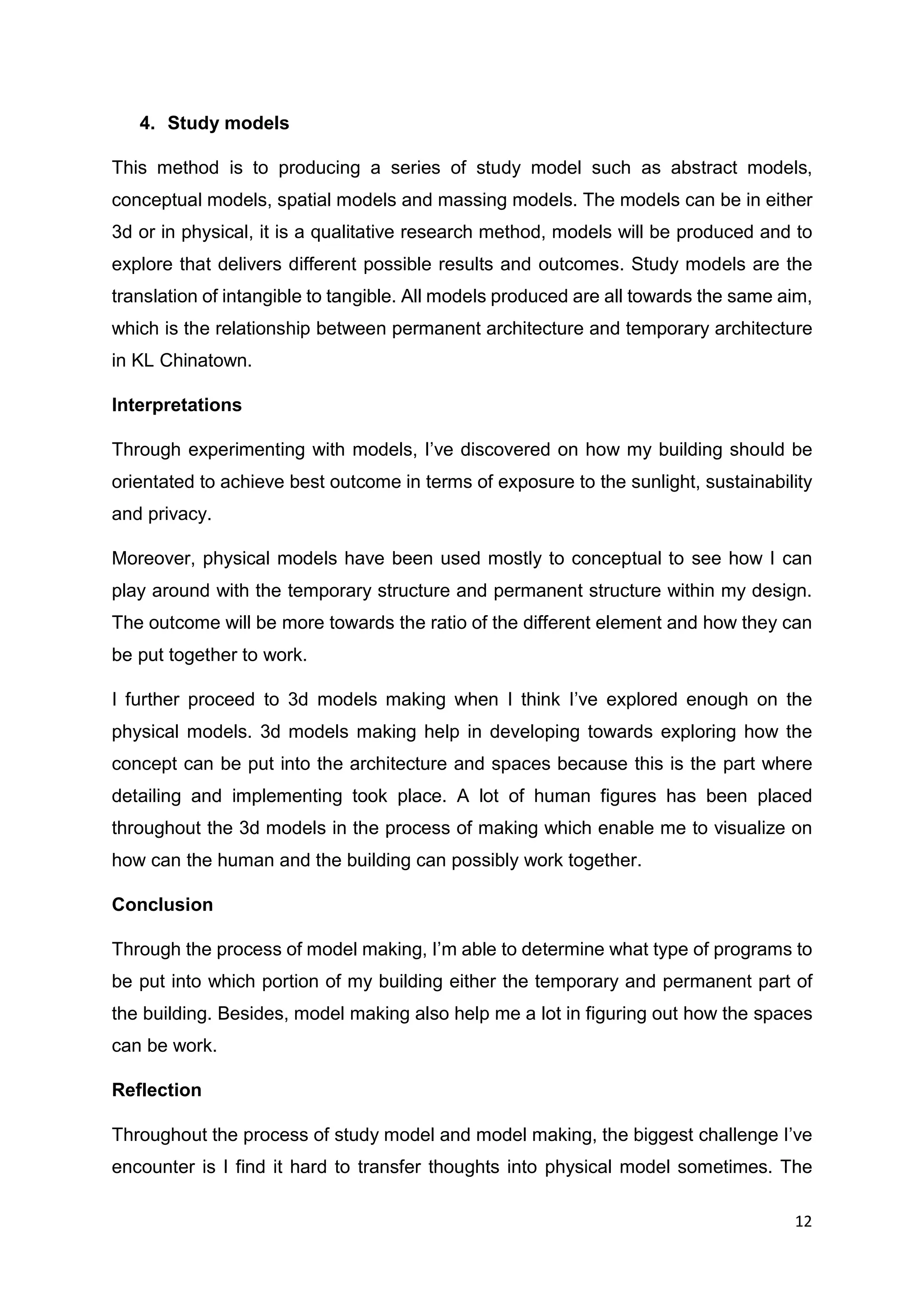 12
4. Study models
This method is to producing a series of study model such as abstract models,
conceptual models, spatial models and massing models. The models can be in either
3d or in physical, it is a qualitative research method, models will be produced and to
explore that delivers different possible results and outcomes. Study models are the
translation of intangible to tangible. All models produced are all towards the same aim,
which is the relationship between permanent architecture and temporary architecture
in KL Chinatown.
Interpretations
Through experimenting with models, I’ve discovered on how my building should be
orientated to achieve best outcome in terms of exposure to the sunlight, sustainability
and privacy.
Moreover, physical models have been used mostly to conceptual to see how I can
play around with the temporary structure and permanent structure within my design.
The outcome will be more towards the ratio of the different element and how they can
be put together to work.
I further proceed to 3d models making when I think I’ve explored enough on the
physical models. 3d models making help in developing towards exploring how the
concept can be put into the architecture and spaces because this is the part where
detailing and implementing took place. A lot of human figures has been placed
throughout the 3d models in the process of making which enable me to visualize on
how can the human and the building can possibly work together.
Conclusion
Through the process of model making, I’m able to determine what type of programs to
be put into which portion of my building either the temporary and permanent part of
the building. Besides, model making also help me a lot in figuring out how the spaces
can be work.
Reflection
Throughout the process of study model and model making, the biggest challenge I’ve
encounter is I find it hard to transfer thoughts into physical model sometimes. The
 