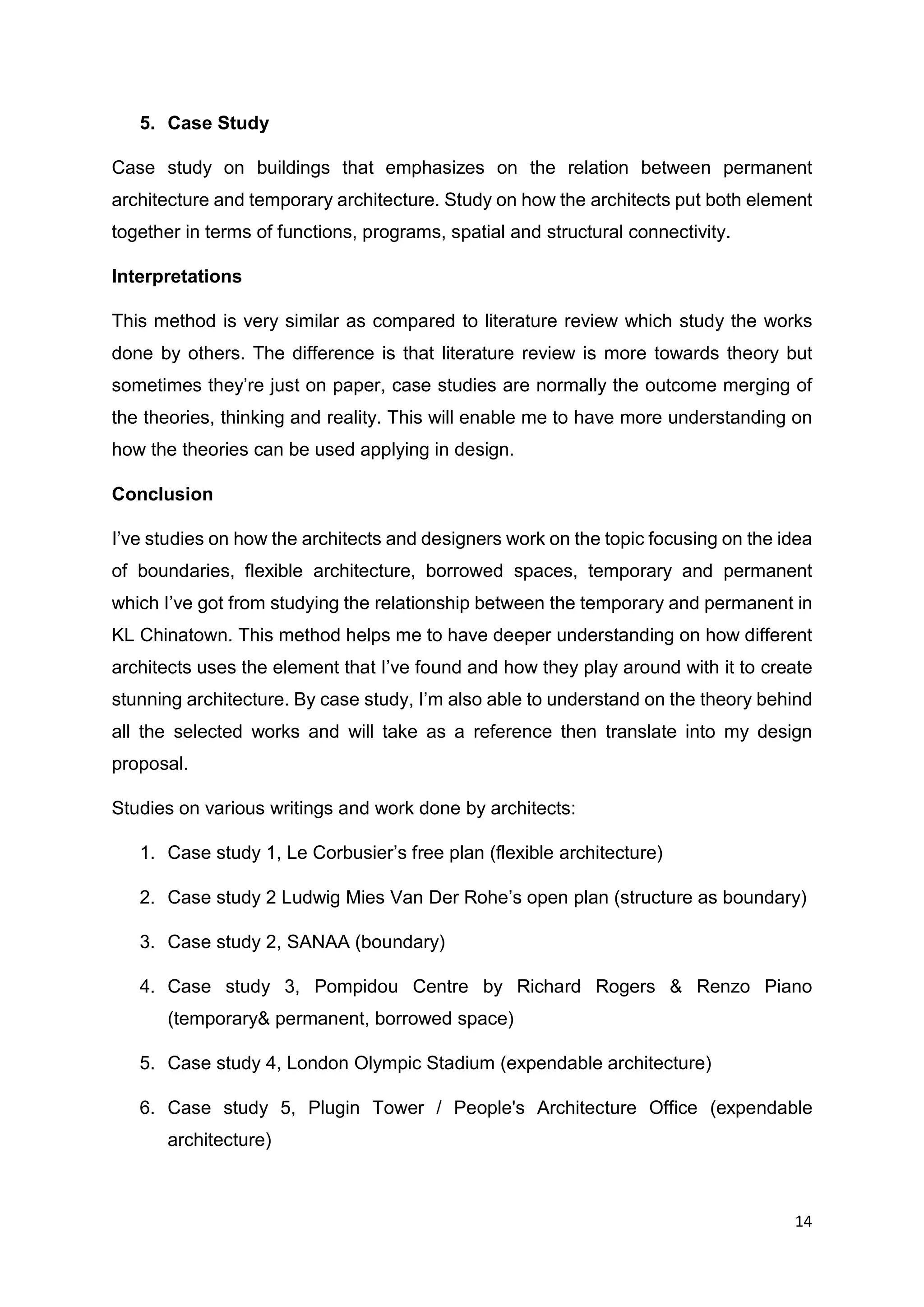 14
5. Case Study
Case study on buildings that emphasizes on the relation between permanent
architecture and temporary architecture. Study on how the architects put both element
together in terms of functions, programs, spatial and structural connectivity.
Interpretations
This method is very similar as compared to literature review which study the works
done by others. The difference is that literature review is more towards theory but
sometimes they’re just on paper, case studies are normally the outcome merging of
the theories, thinking and reality. This will enable me to have more understanding on
how the theories can be used applying in design.
Conclusion
I’ve studies on how the architects and designers work on the topic focusing on the idea
of boundaries, flexible architecture, borrowed spaces, temporary and permanent
which I’ve got from studying the relationship between the temporary and permanent in
KL Chinatown. This method helps me to have deeper understanding on how different
architects uses the element that I’ve found and how they play around with it to create
stunning architecture. By case study, I’m also able to understand on the theory behind
all the selected works and will take as a reference then translate into my design
proposal.
Studies on various writings and work done by architects:
1. Case study 1, Le Corbusier’s free plan (flexible architecture)
2. Case study 2 Ludwig Mies Van Der Rohe’s open plan (structure as boundary)
3. Case study 2, SANAA (boundary)
4. Case study 3, Pompidou Centre by Richard Rogers & Renzo Piano
(temporary& permanent, borrowed space)
5. Case study 4, London Olympic Stadium (expendable architecture)
6. Case study 5, Plugin Tower / People's Architecture Office (expendable
architecture)
 