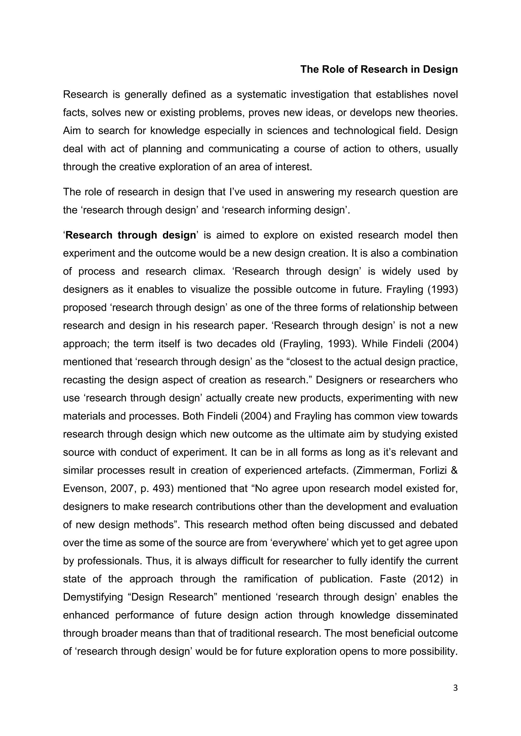 3
The Role of Research in Design
Research is generally defined as a systematic investigation that establishes novel
facts, solves new or existing problems, proves new ideas, or develops new theories.
Aim to search for knowledge especially in sciences and technological field. Design
deal with act of planning and communicating a course of action to others, usually
through the creative exploration of an area of interest.
The role of research in design that I’ve used in answering my research question are
the ‘research through design’ and ‘research informing design’.
‘Research through design’ is aimed to explore on existed research model then
experiment and the outcome would be a new design creation. It is also a combination
of process and research climax. ‘Research through design’ is widely used by
designers as it enables to visualize the possible outcome in future. Frayling (1993)
proposed ‘research through design’ as one of the three forms of relationship between
research and design in his research paper. ‘Research through design’ is not a new
approach; the term itself is two decades old (Frayling, 1993). While Findeli (2004)
mentioned that ‘research through design’ as the “closest to the actual design practice,
recasting the design aspect of creation as research.” Designers or researchers who
use ‘research through design’ actually create new products, experimenting with new
materials and processes. Both Findeli (2004) and Frayling has common view towards
research through design which new outcome as the ultimate aim by studying existed
source with conduct of experiment. It can be in all forms as long as it’s relevant and
similar processes result in creation of experienced artefacts. (Zimmerman, Forlizi &
Evenson, 2007, p. 493) mentioned that “No agree upon research model existed for,
designers to make research contributions other than the development and evaluation
of new design methods”. This research method often being discussed and debated
over the time as some of the source are from ‘everywhere’ which yet to get agree upon
by professionals. Thus, it is always difficult for researcher to fully identify the current
state of the approach through the ramification of publication. Faste (2012) in
Demystifying “Design Research” mentioned ‘research through design’ enables the
enhanced performance of future design action through knowledge disseminated
through broader means than that of traditional research. The most beneficial outcome
of ‘research through design’ would be for future exploration opens to more possibility.
 