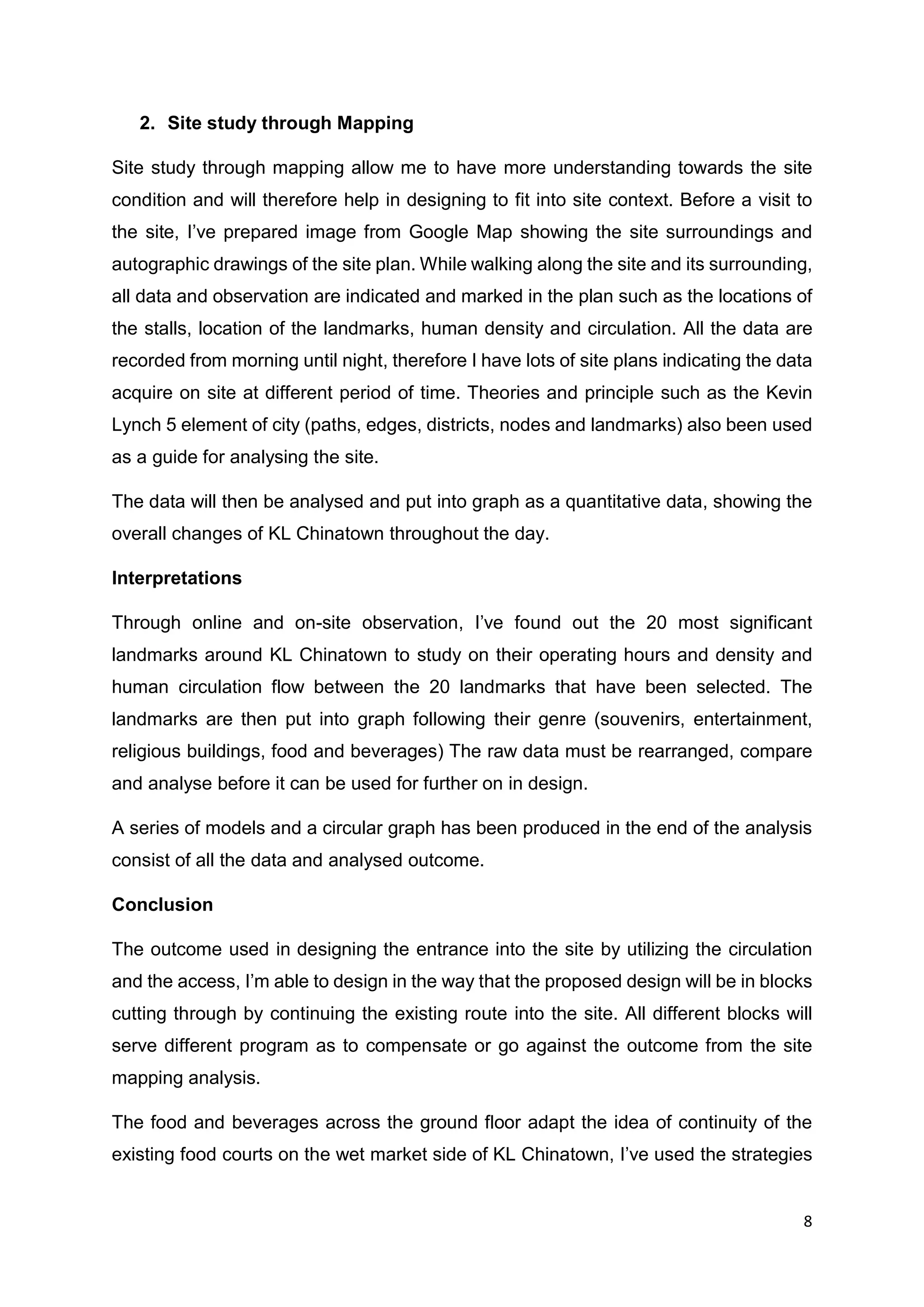 8
2. Site study through Mapping
Site study through mapping allow me to have more understanding towards the site
condition and will therefore help in designing to fit into site context. Before a visit to
the site, I’ve prepared image from Google Map showing the site surroundings and
autographic drawings of the site plan. While walking along the site and its surrounding,
all data and observation are indicated and marked in the plan such as the locations of
the stalls, location of the landmarks, human density and circulation. All the data are
recorded from morning until night, therefore I have lots of site plans indicating the data
acquire on site at different period of time. Theories and principle such as the Kevin
Lynch 5 element of city (paths, edges, districts, nodes and landmarks) also been used
as a guide for analysing the site.
The data will then be analysed and put into graph as a quantitative data, showing the
overall changes of KL Chinatown throughout the day.
Interpretations
Through online and on-site observation, I’ve found out the 20 most significant
landmarks around KL Chinatown to study on their operating hours and density and
human circulation flow between the 20 landmarks that have been selected. The
landmarks are then put into graph following their genre (souvenirs, entertainment,
religious buildings, food and beverages) The raw data must be rearranged, compare
and analyse before it can be used for further on in design.
A series of models and a circular graph has been produced in the end of the analysis
consist of all the data and analysed outcome.
Conclusion
The outcome used in designing the entrance into the site by utilizing the circulation
and the access, I’m able to design in the way that the proposed design will be in blocks
cutting through by continuing the existing route into the site. All different blocks will
serve different program as to compensate or go against the outcome from the site
mapping analysis.
The food and beverages across the ground floor adapt the idea of continuity of the
existing food courts on the wet market side of KL Chinatown, I’ve used the strategies
 