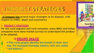 1. PRODUCT STRATEGIES
. A Company has several major strategies at its disposal, with
respect to width, depth and consistency
1 PRODUCT STRATEGIES
For the rural segment and rural consumer, many MNCs and Indian
companies have done market surveys to understand the product
to be adopted.
BRAND IMAGE
The rural people identify the brands in their own
way. For example:Evereday battery cells are called
“red battery”.
 