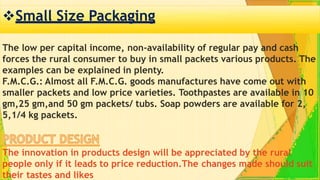 Small Size Packaging
The low per capital income, non-availability of regular pay and cash
forces the rural consumer to buy in small packets various products. The
examples can be explained in plenty.
F.M.C.G.: Almost all F.M.C.G. goods manufactures have come out with
smaller packets and low price varieties. Toothpastes are available in 10
gm,25 gm,and 50 gm packets/ tubs. Soap powders are available for 2,
5,1/4 kg packets.
The innovation in products design will be appreciated by the rural
people only if it leads to price reduction.The changes made should suit
their tastes and likes
 