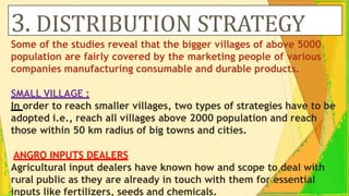 3. DISTRIBUTION STRATEGY
Some of the studies reveal that the bigger villages of above 5000
population are fairly covered by the marketing people of various
companies manufacturing consumable and durable products.
SMALL VILLAGE :
In order to reach smaller villages, two types of strategies have to be
adopted i.e., reach all villages above 2000 population and reach
those within 50 km radius of big towns and cities.
ANGRO INPUTS DEALERS
Agricultural input dealers have known how and scope to deal with
rural public as they are already in touch with them for essential
inputs like fertilizers, seeds and chemicals.
 