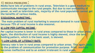 4} MEDIAPROBLEMS :
Media have lots of problems in rural areas. Television is a good medium to
communicate message to the rural people. But due to non-availability of
power, as well as television sets, majority of the rural population cannot get
the benefits of various media.
5}SEASONAL MARKETING :
The main problem of rural marketing is seasonal demand in rural areas,
because 75% of rural income is also seasonal.
6} LOW PER CAPITAL INCOME :
Per capital income is lower in rural areas compared to those in urban areas.
Again, the distribution of rural income is highly skewed, since the land
holding pattern, which is the basic asset, is skewed.
7} LOW LEVEL OF LITERACY RATE:
Literacy rate is low in rural areas compared to urban areas. This again leads
to the problem of communication for promotion purpose. Print medium
becomes ineffective and to an extent irrelevant in rural areas.
 