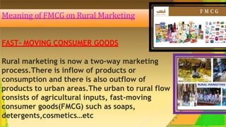 Meaning of FMCG on Rural Marketing
FAST- MOVING CONSUMER GOODS
Rural marketing is now a two-way marketing
process.There is inflow of products or
consumption and there is also outflow of
products to urban areas.The urban to rural flow
consists of agricultural inputs, fast-moving
consumer goods(FMCG) such as soaps,
detergents,cosmetics…etc
 