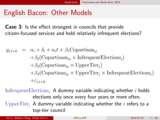 Application Fouirnaies and Mutlu-Eren 2015
English Bacon: Other Models
Case 3: Is the e↵ect strongest in councils that provide
citizen-focused services and hold relatively infrequent elections?
yi,t+k = ↵i + t + ↵it + 1Copartisanit
+ 2(Copartisasnit ⇥ InfrequentElectionsi)
+ 3(Copartisanit ⇥ UpperTieri)
+ 4(Copartisanit ⇥ UpperTieri ⇥ InfrequentElectionsi)
+"i,t+k
InfrequentElectionsi A dummy variable indicating whether i holds
elections only once every four years or more often.
UpperTieri A dummy variable indicating whether the i refers to a
top-tier council
Jia Li, Jaehyun Song (Kobe Univ.) Di↵-in-Di↵ 2016-07-27 7 / 38
 